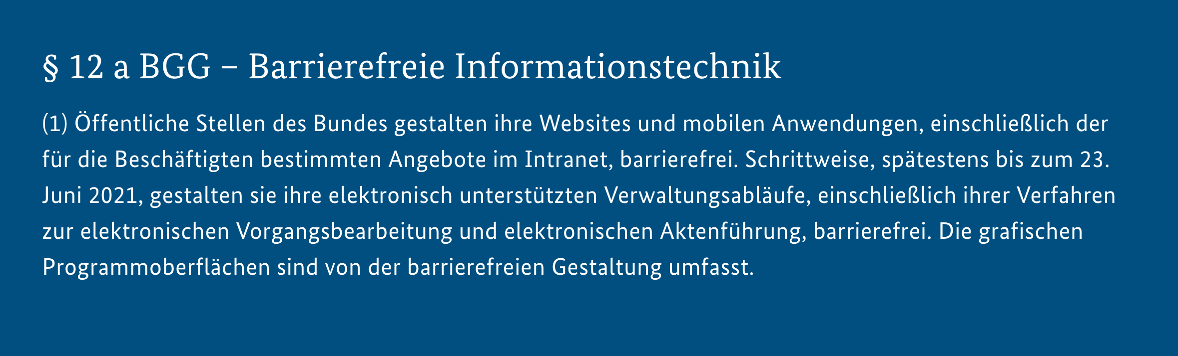 Screenshot Gesetzestext: $12a BGG - Barrierefreie Informationstechnik (1) Öffentliche Stellen des Bundes gestalten ihre Websites und mobilen Anwendungen, einschließlich der für die Beschäftigten bestimmten Angebote im Intranet, barrierefrei. Schrittweise, spätestens bis zum 23. Juni 2021, gestalten sie ihre elektronisch unterstützten Verwaltungsabläufe, einschließlich ihrer Verfahren zur elektronischen Vorgangsbearbeitung und elektronischen Aktenführung, barrierefrei. Die grafischen Programmoberflächen sind von der barrierefreien Gestaltung umfasst.