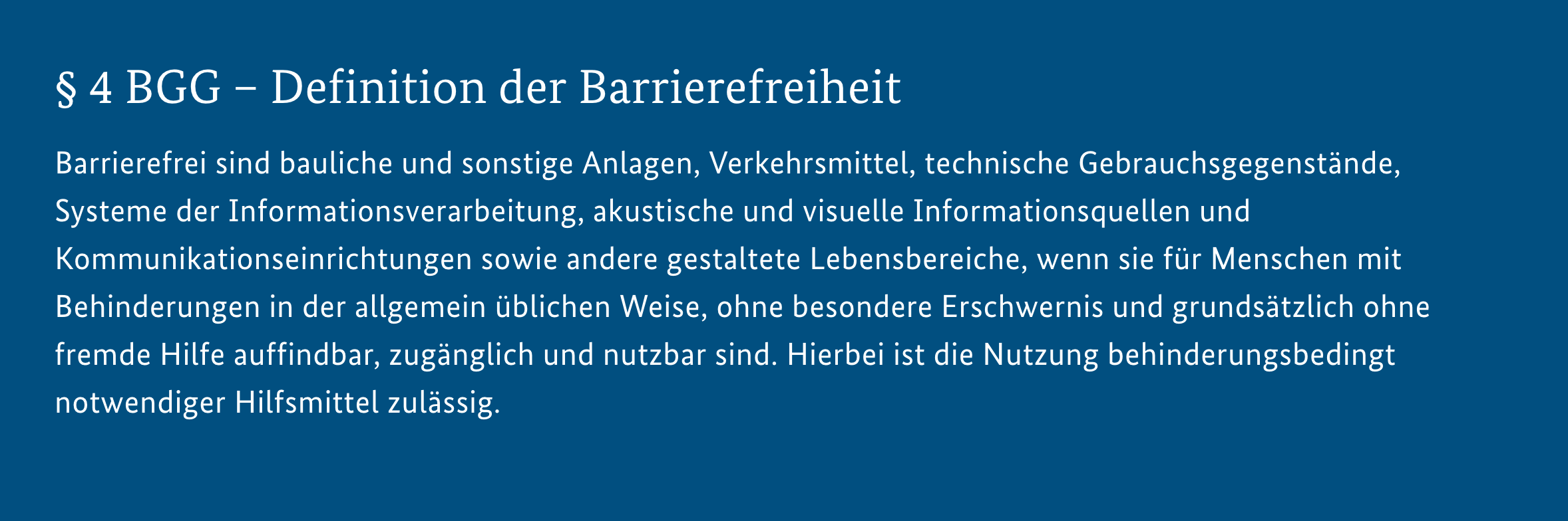 Screenshot Gesetzestext: § 4 Barrierefreiheit: Barrierefrei sind bauliche und sonstige Anlagen, Verkehrsmittel, technische Gebrauchsgegenstände, Systeme der Informationsverarbeitung, akustische und visuelle Informationsquellen und Kommunikationseinrichtungen sowie andere gestaltete Lebensbereiche, wenn sie für Menschen mit Behinderungen in der allgemein üblichen Weise, ohne besondere Erschwernis und grundsätzlich ohne fremde Hilfe auffindbar, zugänglich und nutzbar sind. Hierbei ist die Nutzung behinderungsbedingt notwendiger Hilfsmittel zulässig.